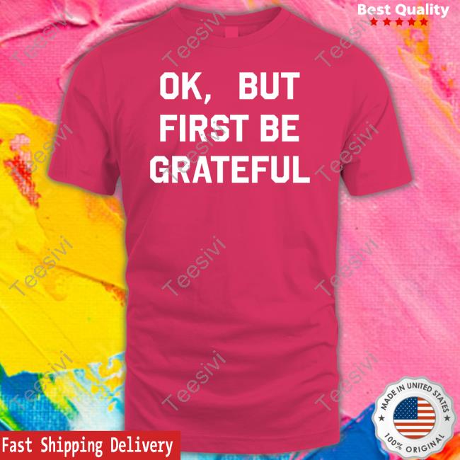 Ok But First Be Grateful T-Shirt, Hoodie, Tank Top, Sweater And Long Sleeve T-Shirt